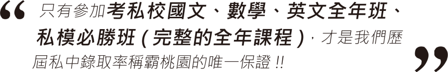 只有參加考私校國文、數學、英文全年班、私模必勝班(完整的全年課程)，才是我們歷屆私中錄取率稱霸桃園的唯一保證